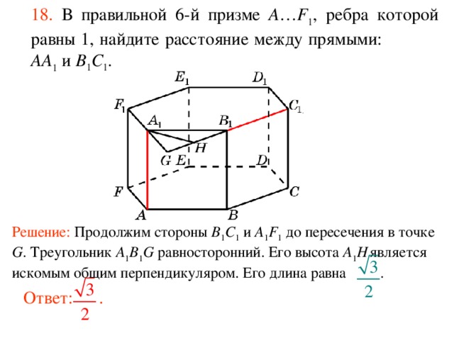 18.  В правильной 6-й призме  A … F 1 , ребра которой равны 1, найдите расстояние между прямыми:  AA 1 и B 1 C 1 . Решение: Продолжим стороны B 1 C 1 и A 1 F 1 до пересечения в точке G . Треугольник A 1 B 1 G равносторонний. Его высота A 1 H  является искомым общим перпендикуляром. Его длина равна . Ответ: . 