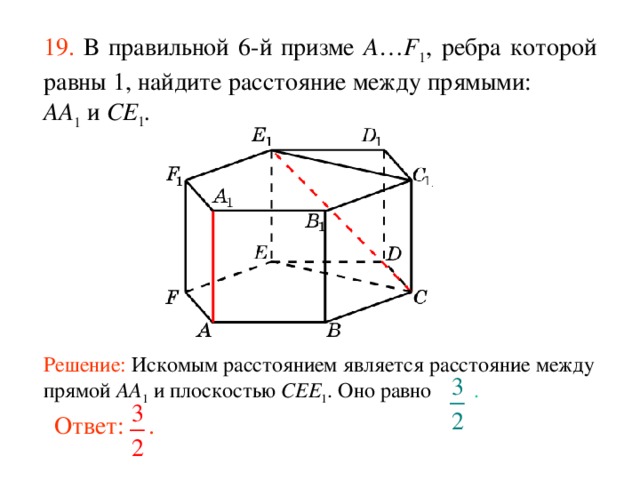 19.  В правильной 6-й призме  A … F 1 , ребра которой равны 1, найдите расстояние между прямыми:  AA 1 и CE 1 . Решение: Искомым расстоянием является расстояние между прямой AA 1 и плоскостью CEE 1 . Оно равно .  Ответ: . 