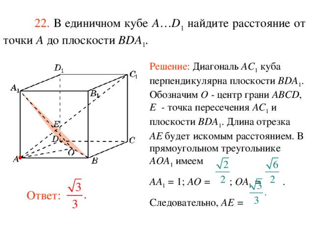  22.  В единичном кубе A … D 1 найдите расстояние  от  точки A до п лоскости  BDA 1 . Решение: Диагональ AC 1 куба перпендикулярна плоскости BDA 1 . Обозначим O - центр грани ABCD , E - точка пересечения AC 1 и плоскости BDA 1 . Длина отрезка AE будет искомым расстоянием.  В прямоугольном треугольнике AOA 1 имеем AA 1 = 1; AO = ; OA 1 = . Следовательно, AE =  В режиме слайдов ответ появляется после кликанья мышкой. Ответ:  