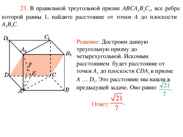  23. В правильной треугольной призме ABCA 1 B 1 C 1 , все ребра которой равны 1, найдите расстояние  от  точки A до плоскости A 1 B 1 C . Решение: Достроим данную треугольную призму до четырехугольной. Искомым расстоянием  будет расстояние от точки A 1  до плоскости CDA 1 в призме A … D 1 . Это расстояние мы нашли в предыдущей задаче. Оно равно Ответ: 