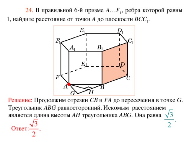  24. В правильной 6-й призме  A … F 1 , ребра которой равны 1, найдите расстояние  от точки A до п лоскости BCC 1 . Решение:  Продолжим отрезки CB и FA до пересечения в точке G . Треугольник ABG равносторонний. Искомым расстоянием является длина высоты AH треугольника ABG. Она равна Ответ: 