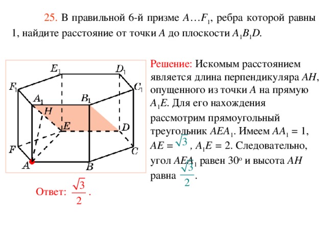  25. В правильной 6-й призме  A … F 1 , ребра которой равны 1, найдите расстояние  от точки A до п лоскости A 1 B 1 D. Решение:  Искомым расстоянием является длина перпендикуляра AH , опущенного из точки A на прямую A 1 E . Для его нахождения рассмотрим прямоугольный треугольник AEA 1 . Имеем AA 1 = 1, AE = , A 1 E = 2. Следовательно, угол AEA 1 равен 30 о и высота AH равна . Ответ: . 