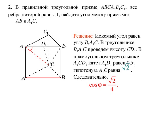 2. В правильной треугольной призме ABCA 1 B 1 C 1 , все ребра которой равны 1, найдите угол между прямыми:  AB и A 1 C . Решение: Искомый угол равен углу B 1 A 1 C . В треугольнике B 1 A 1 C проведем высоту CD 1 . В прямоугольном треугольнике A 1 CD 1 катет A 1 D 1 равен 0,5; гипотенуза A 1 C  равна . Следовательно, 