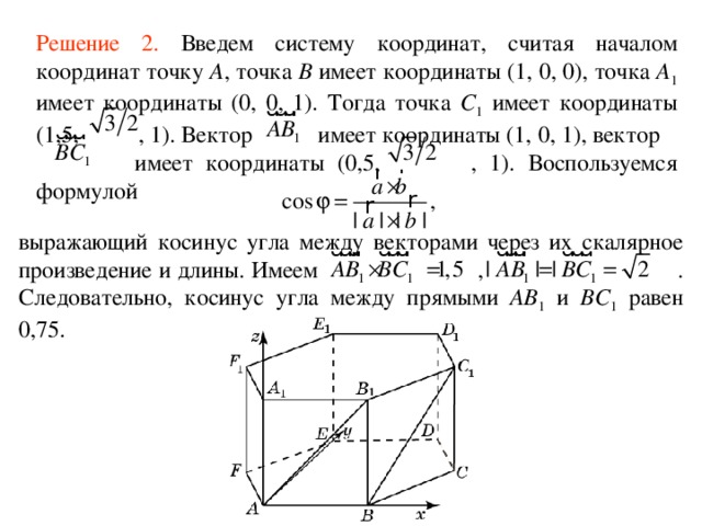 Решение 2 .  Введем систему координат, считая началом координат точку A , точка B имеет координаты (1, 0, 0), точка A 1 имеет координаты (0, 0, 1). Тогда точка С 1 имеет координаты (1,5, , 1). Вектор  имеет координаты (1, 0, 1), вектор  имеет координаты (0,5, , 1). Воспользуемся формулой выражающий косинус угла между векторами через их скалярное произведение и длины. Имеем ,  . Следовательно,  косинус уг ла  между прямыми AB 1 и BС 1 равен 0,75 . 