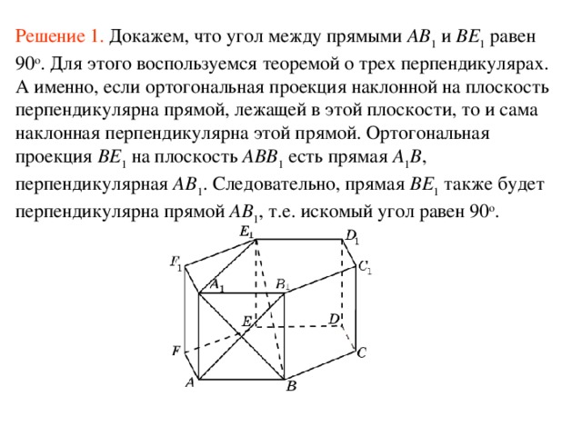 Решение 1. Докажем, что угол между прямыми AB 1 и BE 1 равен 90 о . Для этого воспользуемся теоремой о трех перпендикулярах. А именно, если ортогональная проекция наклонной на плоскость перпендикулярна прямой, лежащей в этой плоскости, то и сама наклонная перпендикулярна этой прямой. Ортогональная проекция BE 1 на плоскость ABB 1 есть прямая A 1 B , перпендикулярная AB 1 . Следовательно, прямая BE 1 также будет перпендикулярна прямой AB 1 , т.е. искомый угол равен 90 о .  