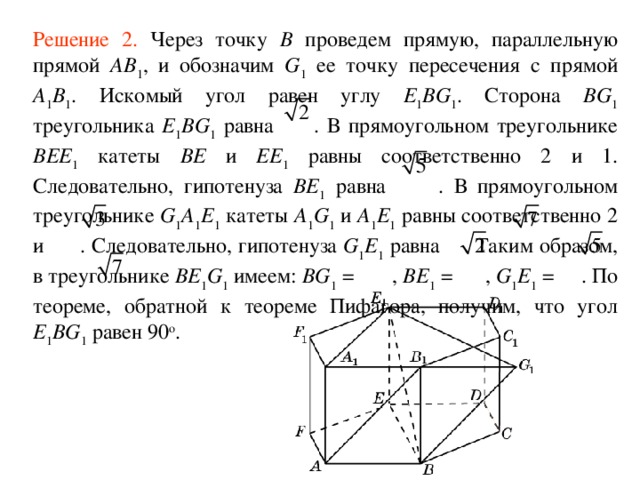 Решение 2. Через точку B проведем прямую, параллельную прямой AB 1 , и обозначим G 1 ее точку пересечения с прямой A 1 B 1 . Искомый угол равен углу E 1 BG 1 . Сторона BG 1 треугольника E 1 BG 1 равна  . В прямоугольном треугольнике BEE 1 катеты BE и EE 1 равны соответственно 2 и 1. Следовательно, гипотенуза BE 1 равна  . В прямоугольном треугольнике G 1 A 1 E 1 катеты A 1 G 1  и A 1 E 1 равны соответственно 2 и  . Следовательно, гипотенуза G 1 E 1 равна  . Таким образом, в треугольнике BE 1 G 1 имеем: BG 1 =  , BE 1 =  , G 1 E 1 =  . По теореме, обратной к теореме Пифагора, получим, что угол E 1 BG 1 равен 90 о . 