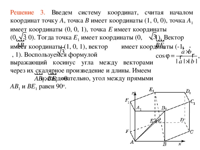 Решение 3 .  Введем систему координат, считая началом координат точку A , точка B имеет координаты (1, 0, 0), точка A 1 имеет координаты (0, 0, 1), точка E имеет координаты (0, , 0). Тогда точка E 1 имеет координаты (0, , 1), Вектор  имеет координаты (1, 0, 1), вектор имеет координаты (-1, , 1). Воспользуемся формулой выражающий косинус угла между векторами через их скалярное произведение и длины. Имеем и, следовательно, угол между прямыми AB 1 и BE 1 равен 90 о . 