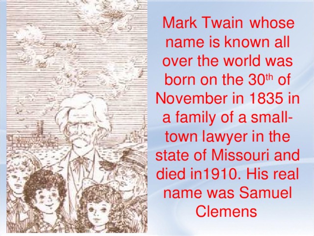 Mark Twain  whose name is known all over the world was born on the 30 th of November in 1835 in a family of a small-town lawyer in the state of Missouri and died in1910. His real name was Samuel Clemens