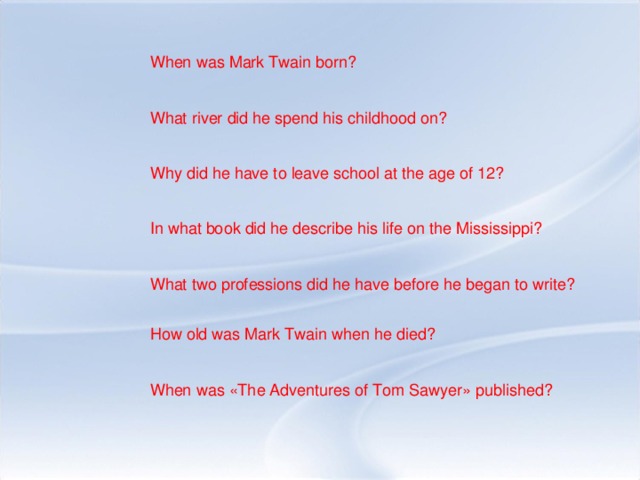 When was Mark Twain born? What river did he spend his childhood on? Why did he have to leave school at the age of 12? In what book did he describe his life on the Mississippi? What two professions did he have before he began to write? How old was Mark Twain when he died? When was «The Adventures of Tom Sawyer» published?
