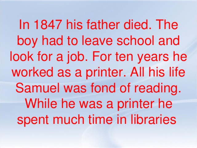 In 1847 his father died. The boy had to leave school and look for a job. For ten years he worked as a printer. All his life Samuel was fond of reading. While he was a printer he spent much time in libraries