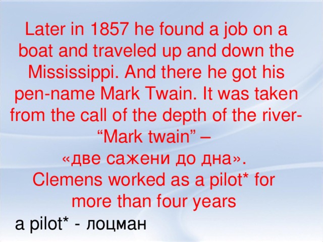 Later in 1857 he found a job on a boat and traveled up and down the Mississippi. And there he got his pen-name Mark Twain. It was taken from the call of the depth of the river- “Mark twain” – «две сажени до дна». Clemens worked as a pilot* for more than four years a pilot* - лоцман