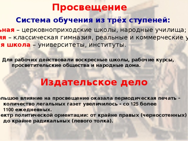 Просвещение Система обучения из трёх ступеней: Начальная  – церковноприходские школы, народные училища; Средняя  – классическая гимназия, реальные и коммерческие училища; Высшая школа  – университеты, институты. Для рабочих действовали воскресные школы, рабочие курсы,   просветительские общества и народные дома. Издательское дело Большое влияние на просвещение оказала периодическая печать –   количество легальных газет увеличилось - со 125 более  1100 ежедневных. Спектр политической ориентации: от крайне правых (черносотенных)   до крайне радикальных (левого толка). 