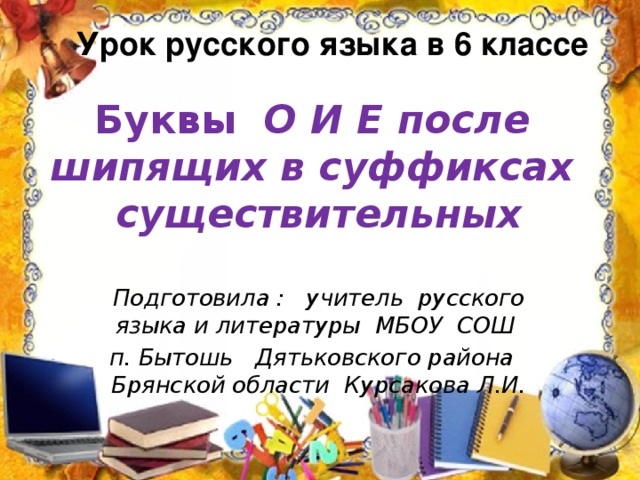 Урок русского языка в 6 классе  Буквы О И Е после шипящих в суффиксах существительных Подготовила : учитель русского языка и литературы МБОУ СОШ  п. Бытошь Дятьковского района Брянской области Курсакова Л.И. 