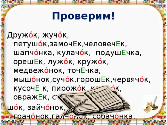 Проверим! Друж ό к, жуч ό к, петуш ό к,замоч Е к,человеч Е к, шапч ό нка, кулач ό к, подуш Е чка, ореш Е к, луж ό к, круж ό к, медвеж ό нок, точ Е чка, мыш ό нок,суч ό к,горош Е к,червяч ό к, кусоч Е к, пирож ό к, крюч ό к, овраж Е к, старич ό к, пасту ш ό к, зайч ό нок, волч ό нок, грач ό нок,галч ό нок, собач ό нка. 