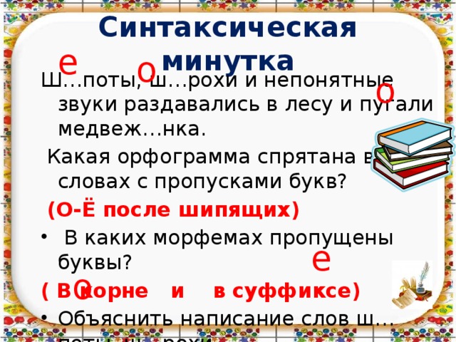 Синтаксическая минутка е о Ш…поты, ш…рохи и непонятные звуки раздавались в лесу и пугали медвеж…нка.  Какая орфограмма спрятана в словах с пропусками букв?  (О-Ё после шипящих)  В каких морфемах пропущены буквы? ( В корне и в суффиксе) Объяснить написание слов ш…поты, ш…рохи. о е о 