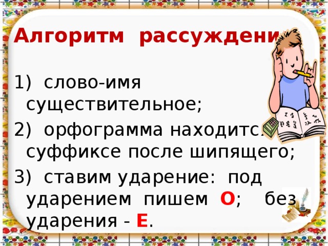      Алгоритм рассуждения:  1) слово-имя существительное; 2) орфограмма находится в суффиксе после шипящего; 3) ставим ударение: под ударением пишем О ; без ударения - Е . 