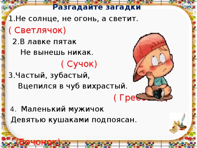 Разгадайте загадки   1.Не солнце, не огонь, а светит. ( Светлячок)  2.В лавке пятак  Не вынешь никак.  ( Сучок) 3.Частый, зубастый,  Вцепился в чуб вихрастый.  ( Гребешок)  4. Маленький мужичок  Девятью кушаками подпоясан.  (Бочонок) 