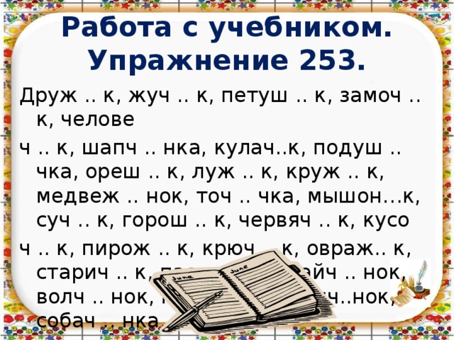  Работа с учебником.  Упражнение 253.   Друж .. к, жуч .. к, петуш .. к, замоч .. к, челове ч .. к, шапч .. нка, кулач..к, подуш .. чка, ореш .. к, луж .. к, круж .. к, медвеж .. нок, точ .. чка, мышон…к, суч .. к, горош .. к, червяч .. к, кусо ч .. к, пирож .. к, крюч .. к, овраж.. к, старич .. к, пастуш .. к, зайч .. нок, волч .. нок, грач .. нок, галч..нок, собач .. нка. 