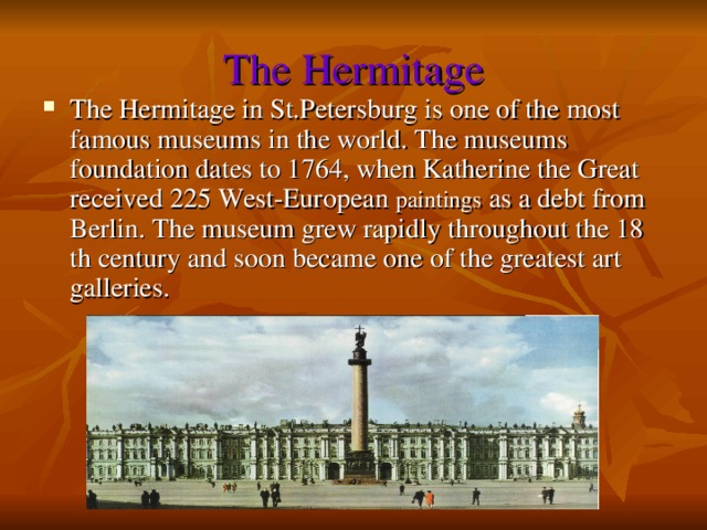 The Hermitage The Hermitage in St.Petersburg is one of the most famous museums in the world. The museums foundation dates to 1764, when Katherine the Great received 225 West-European paintings as a debt from Berlin. The museum grew rapidly throughout the 18 th century and soon became one of the greatest art galleries. 