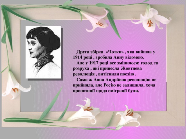  Друга збірка «Чотки» , яка вийшла у 1914 році , зробила Анну відомою.  Але у 1917 році все змінилося: голод та розруха , які принесла Жовтнева революція , витіснили поезію .  Сама ж Анна Андріївна революцію не прийняла, але Росію не залишила, хоча пропозиції щодо еміграції були. 
