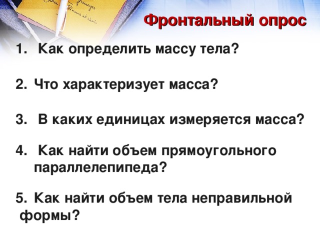 Фронтальный опрос  Как определить массу тела?  Что характеризует масса?   В каких единицах измеряется масса?   Как найти объем прямоугольного параллелепипеда?  Как найти объем тела неправильной  формы? 