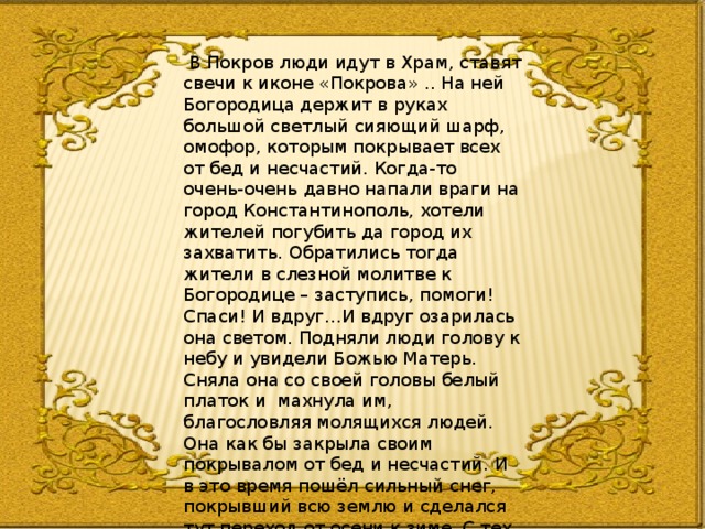  В Покров люди идут в Храм, ставят свечи к иконе «Покрова» .. На ней Богородица держит в руках большой светлый сияющий шарф, омофор, которым покрывает всех от бед и несчастий. Когда-то очень-очень давно напали враги на город Константинополь, хотели жителей погубить да город их захватить. Обратились тогда жители в слезной молитве к Богородице – заступись, помоги! Спаси! И вдруг…И вдруг озарилась она светом. Подняли люди голову к небу и увидели Божью Матерь. Сняла она со своей головы белый платок и махнула им, благословляя молящихся людей. Она как бы закрыла своим покрывалом от бед и несчастий. И в это время пошёл сильный снег, покрывший всю землю и сделался тут переход от осени к зиме. С тех пор этот день стал почитаем на Руси, а в церкви так и называется Покров. 