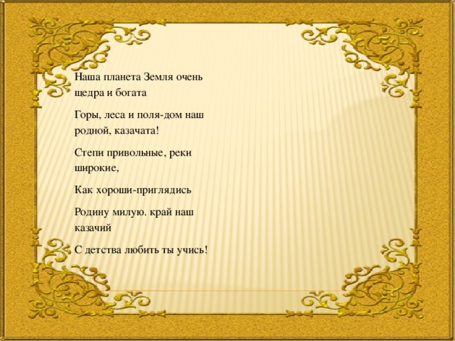Наша планета Земля очень щедра и богата Горы, леса и поля-дом наш родной, казачата! Степи привольные, реки широкие, Как хороши-приглядись Родину милую. край наш казачий С детства любить ты учись! 