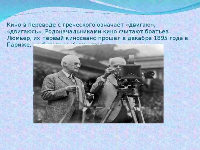 Кино в переводе с греческого означает «двигаю», «двигаюсь». Родоначальниками кино считают братьев Люмьер, их первый киносеанс прошел в декабре 1895 года в Париже, на бульваре Капуцинов.