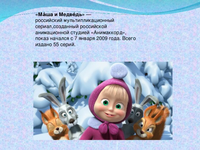 «Ма́ша и Медве́дь»  — российский мультипликационный сериал,созданный российской анимационной студией «Анимаккорд», показ начался с 7 января 2009 года. Всего издано 55 серий.