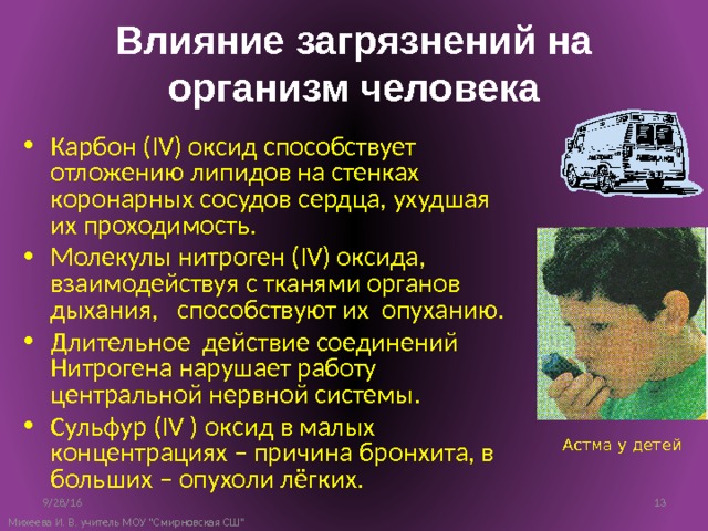 Влияние загрязнений на организм человека Карбон (IV) оксид способствует отложению липидов на стенках коронарных сосудов сердца, ухудшая их проходимость. Молекулы нитроген (IV) оксида, взаимодействуя с тканями органов дыхания, способствуют их опуханию. Длительное действие соединений Нитрогена нарушает работу центральной нервной системы. Сульфур (IV ) оксид в малых концентрациях – причина бронхита, в больших – опухоли лёгких. Астма у детей 9/28/16 10 Михеева И. В. учитель МОУ 