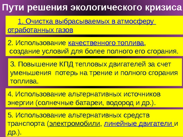 Пути решения экологического кризиса 1. Очистка выбрасываемых в атмосферу отработанных газов 2. Использование качественного топлива ,  создание условий для более полного его сгорания. 3. Повышение КПД тепловых двигателей за счет уменьшения потерь на трение и полного сгорания топлива. 4. Использование альтернативных источников энергии (солнечные батареи, водород и др.). 5. Использование альтернативных средств транспорта ( электромобили , линейные двигатели и др.). 9/28/16 10 Михеева И. В. учитель МОУ 