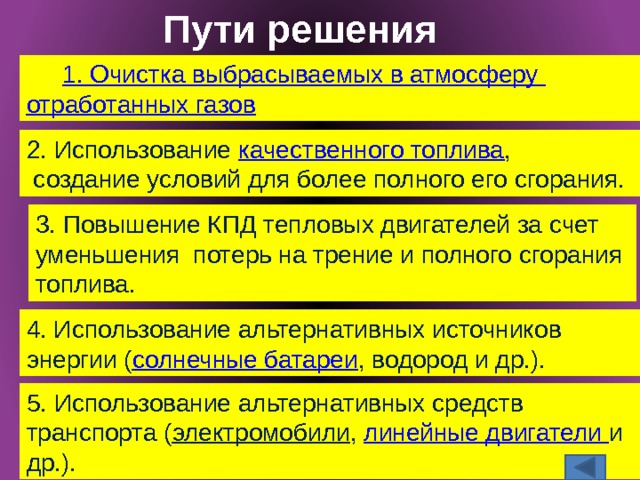 Пути решения 1. Очистка выбрасываемых в атмосферу отработанных газов 2. Использование качественного топлива ,  создание условий для более полного его сгорания. 3. Повышение КПД тепловых двигателей за счет уменьшения потерь на трение и полного сгорания топлива. 4. Использование альтернативных источников энергии ( солнечные батареи , водород и др.). 5. Использование альтернативных средств транспорта ( электромобили , линейные двигатели и др.). 9/28/16 10 Михеева И. В. учитель МОУ 