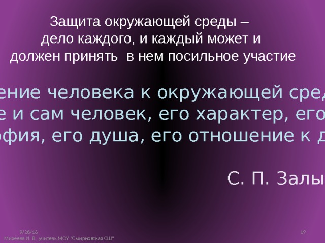 Защита окружающей среды – дело каждого, и каждый может и  должен принять в нем посильное участие Отношение человека к окружающей среде – это уже и сам человек, его характер, его философия, его душа, его отношение к другим людям. С. П. Залыгин 9/28/16 10 Михеева И. В. учитель МОУ 