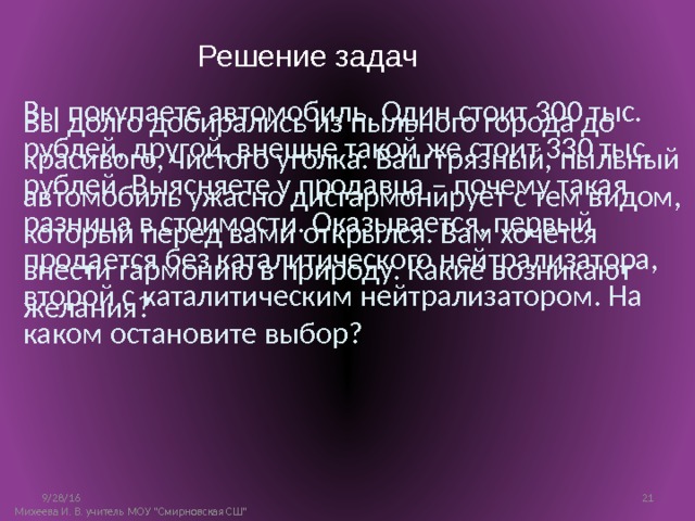 Решение задач Вы покупаете автомобиль. Один стоит 300 тыс. рублей, другой, внешне такой же стоит 330 тыс. рублей. Выясняете у продавца – почему такая разница в стоимости. Оказывается, первый продается без каталитического нейтрализатора, второй с каталитическим нейтрализатором. На каком остановите выбор? Вы долго добирались из пыльного города до красивого, чистого уголка. Ваш грязный, пыльный автомобиль ужасно дисгармонирует с тем видом, который перед вами открылся. Вам хочется внести гармонию в природу. Какие возникают желания? 9/28/16 10 Михеева И. В. учитель МОУ 