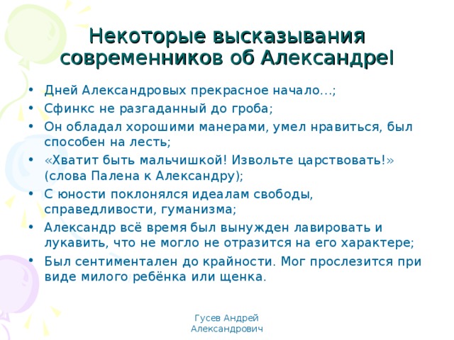 Некоторые высказывания современников об Александре I Дней Александровых прекрасное начало…; Сфинкс не разгаданный до гроба; Он обладал хорошими манерами, умел нравиться, был способен на лесть; «Хватит быть мальчишкой! Извольте царствовать!» (слова Палена к Александру); С юности поклонялся идеалам свободы, справедливости, гуманизма; Александр всё время был вынужден лавировать и лукавить, что не могло не отразится на его характере; Был сентиментален до крайности. Мог прослезится при виде милого ребёнка или щенка.  Гусев Андрей Александрович 