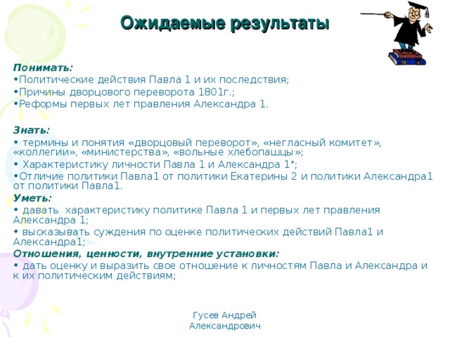 Ожидаемые результаты Понимать: Политические действия Павла 1 и их последствия; Причины дворцового переворота 1801г.; Реформы первых лет правления Александра 1.  Знать:  термины и понятия «дворцовый переворот», «негласный комитет», «коллегии», «министерства», «вольные хлебопашцы»;  Характеристику личности Павла 1 и Александра 1 * ; Отличие политики Павла1 от политики Екатерины 2 и политики Александра1 от политики Павла1. Уметь:  давать характеристику политике Павла 1 и первых лет правления Александра 1;  высказывать суждения по оценке политических действий Павла1 и Александра1; Отношения, ценности, внутренние установки:  дать оценку и выразить свое отношение к личностям Павла и Александра и к их политическим действиям; Гусев Андрей Александрович 