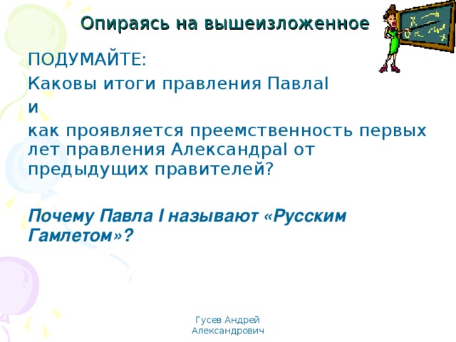 Опираясь на вышеизложенное  ПОДУМАЙТЕ: Каковы итоги правления Павла I и как проявляется преемственность первых лет правления Александра I от предыдущих правителей? Почему Павла I называют «Русским Гамлетом»? Гусев Андрей Александрович 