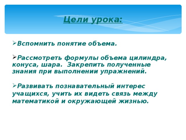Цели урока:   Вспомнить понятие объема.  Рассмотреть формулы объема цилиндра, конуса, шара. Закрепить полученные знания при выполнении упражнений.  Развивать познавательный интерес учащихся, учить их видеть связь между математикой и окружающей жизнью.  
