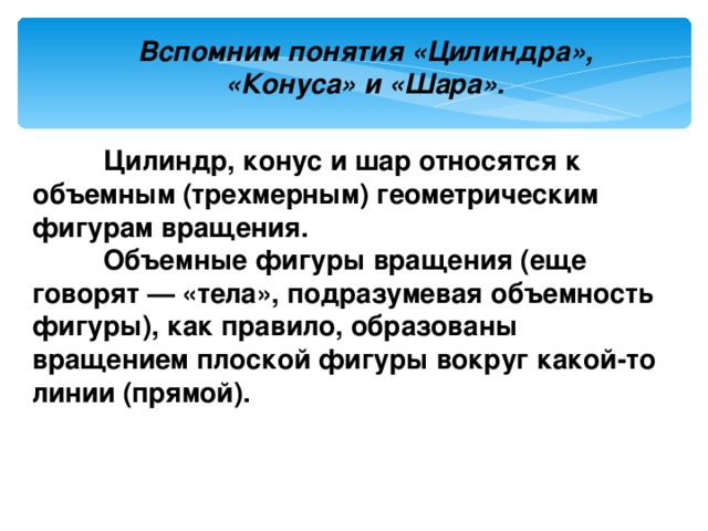 Вспомним понятия «Цилиндра», «Конуса» и «Шара».   Цилиндр, конус и шар относятся к объемным (трехмерным) геометрическим фигурам вращения.  Объемные фигуры вращения (еще говорят — «тела», подразумевая объемность фигуры), как правило, образованы вращением плоской фигуры вокруг какой-то линии (прямой). 