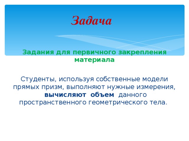 Задача Задания для первичного закрепления материала Студенты, используя собственные модели прямых призм, выполняют нужные измерения,   вычисляют объем  данного пространственного геометрического тела. 