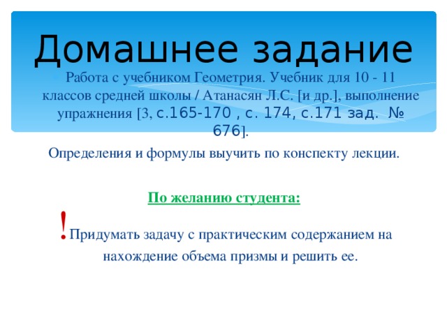Домашнее задание Работа с учебником Геометрия. Учебник для 10 - 11 классов средней школы / Атанасян Л.С. [и др.], выполнение упражнения [3, с.165-170 , с. 174, с.171 зад. № 676 ]. Определения и формулы выучить по конспекту лекции. По желанию студента: ! Придумать задачу с практическим содержанием на нахождение объема призмы и решить ее. 