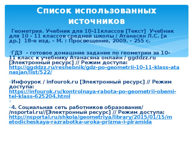 Список использованных источников    Геометрия. Учебник для 10-11классов [Текст] Учебник для 10 - 11 классов средней школы / Атанасян Л.С. [и др.] 18-е изд. - М. : Просвещение, 2009. - 255 с.   ГДЗ  - готовое домашние задание по геометрии за 10-11 класс к учебнику Атанасяна онлайн / ggddzz.ru [Электронный ресурс] // Режим доступа: http://ggddzz.ru/reshebnik/gdz-po-geometrii-10-11-klass-atanasjan/list/522/  Инфоурок / infourok.ru [Электронный ресурс] // Режим доступа: https://infourok.ru/kontrolnaya-rabota-po-geometrii-obemi-tel-klass-625204.html   4. Социальная сеть работников образования/ /nsportal.ru//[Электронный ресурс] // Режим доступа: http://nsportal.ru/shkola/geometriya/library/2015/01/15/metodicheskaya-razrabotka-uroka-prizma-i-piramida    