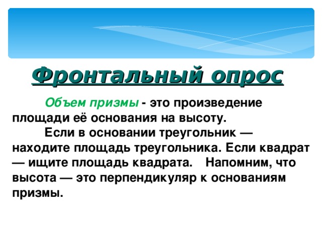   Фронтальный опрос  Объем призмы  - это произведение площади её основания на высоту.  Если в основании треугольник — находите площадь треугольника. Если квадрат — ищите площадь квадрата.  Напомним, что высота — это перпендикуляр к основаниям призмы.   