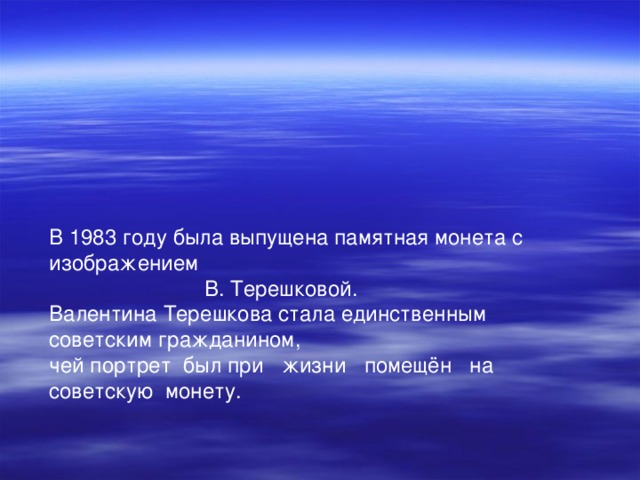 В 1983 году была выпущена памятная монета с изображением В. Терешковой. Валентина Терешкова стала единственным советским гражданином, чей портрет был при жизни помещён на советскую монету. 