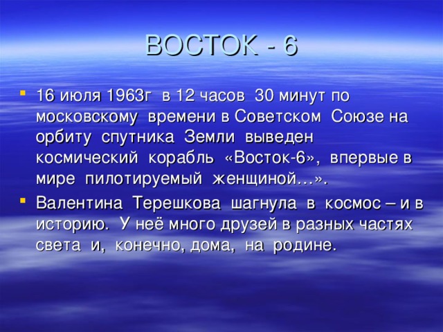 16 июля 1963г в 12 часов 30 минут по московскому времени в Советском Союзе на орбиту спутника Земли выведен космический корабль «Восток-6», впервые в мире пилотируемый женщиной…». Валентина Терешкова шагнула в космос – и в историю. У неё много друзей в разных частях света и, конечно, дома, на родине. 