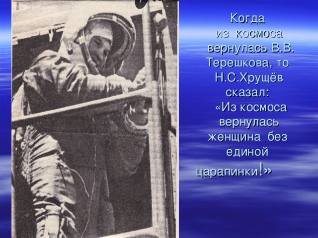  Когда В.В.Терешкова      Когда  из космоса  вернулась В.В. Терешкова, то  Н.С.Хрущёв  сказал:  «Из космоса вернулась женщина без единой царапинки !» 