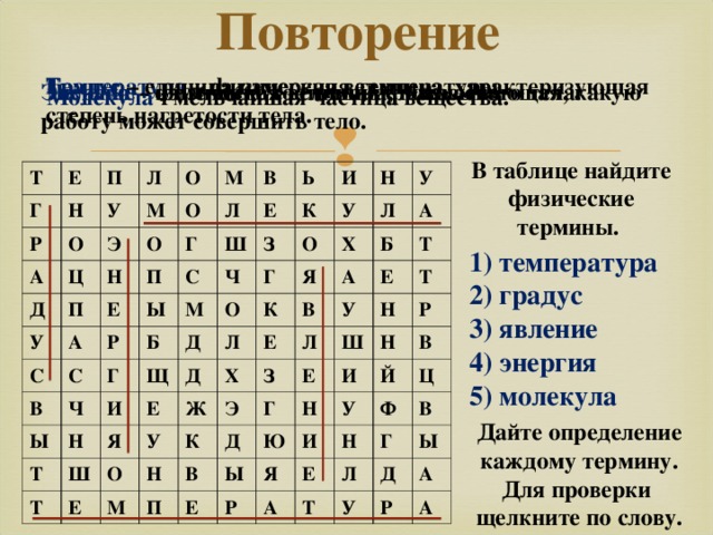 Повторение Градус – единица измерения температуры. Температура – физическая величина, характеризующая степень нагретости тела. Энергия – физическая величина, показывающая, какую работу может совершить тело. Явление - изменение состояния физического тела. Молекула - мельчайшая частица вещества. В таблице найдите физические термины. Т Е Г Н П Р Л О У А М Д Э О Ц О П М Н У О Е А П С В Л Г С Ш Ы Ь С В Е Р Ы З М Ч И К Г Ч Б Н Н Щ О О Т У Д Г И К Л Х У Я Ш Я Е Л Д Т В У Б Х Е Ж О Е А А Т Н К У Е З Л Э М Н Е Д П Т Ш Г В И Р Н Ы Н Ю Е Й И У В Р Я Ц Ф Н Е А Г Т В Л Ы Д У А Р А 1) температура 2) градус 3) явление 4) энергия 5) молекула Дайте определение каждому термину. Для проверки щелкните по слову. 