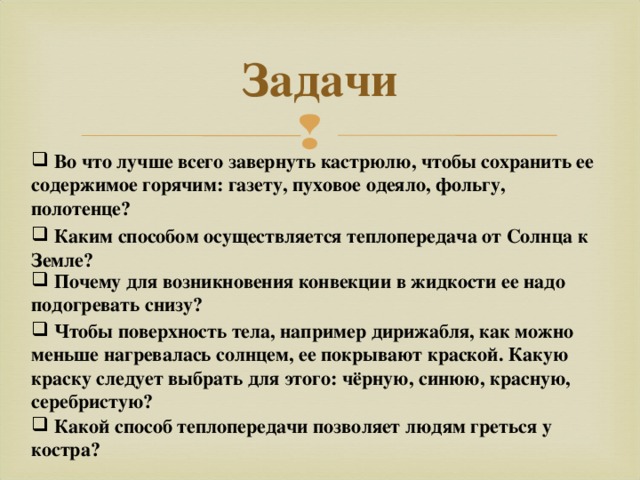 Задачи  Во что лучше всего завернуть кастрюлю, чтобы сохранить ее содержимое горячим: газету, пуховое одеяло, фольгу, полотенце?  Каким способом осуществляется теплопередача от Солнца к Земле?  Почему для возникновения конвекции в жидкости ее надо подогревать снизу?   Чтобы поверхность тела, например дирижабля, как можно меньше нагревалась солнцем, ее покрывают краской. Какую краску следует выбрать для этого: чёрную, синюю, красную, серебристую?  Какой способ теплопередачи позволяет людям греться у костра? 