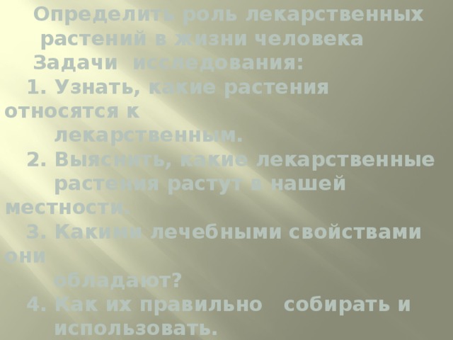  Ц ель исследования:  Определить роль лекарственных  растений в жизни человека  Задачи исследования:  1. Узнать, какие растения относятся к  лекарственным.  2. Выяснить, какие лекарственные  растения растут в нашей местности.  3. Какими лечебными свойствами они  обладают?  4. Как их правильно собирать и  использовать.   