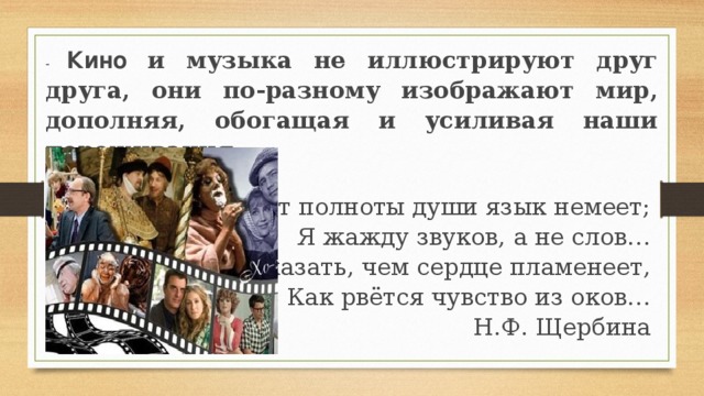 - Кино  и музыка не иллюстрируют друг друга, они по-разному изображают мир, дополняя, обогащая и усиливая наши переживания.   От полноты души язык немеет; Я жажду звуков, а не слов… Чтоб высказать, чем сердце пламенеет, Как рвётся чувство из оков… Н.Ф. Щербина   